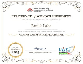 CERTIFICATE of ACKNOWLEDEGEMENT
THIS CERTIFICATE ACKNOWLEDGES THE CONTRIBUTION OF
Ronik Laha
TO IIM BANGALORE’S VISTA 2015, AS A DISTINGUISED MEMBER OF THE
CAMPUS AMBASSADOR PROGRAMME
SIGNED, Naggappan R, Secretary, FII
25 – 27,
SEPTEMBER
2015
 