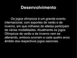 Desenvolvimento

     Os jogos olímpicos é um grande evento
internacional, com esportes de verão e de
inverno, em que milhares de atletas participam
de várias modalidades. Atualmente os jogos
Olímpicos de verão e de inverno vem se
alterando, embora ocorram a cada quatro anos
âmbito dos respectivos jogos sazonais.
 