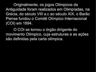 Originalmente, os jogos Olímpicos da
Antiguidade foram realizados em Olimpíadas, na
Grécia, do século VIII a.c ao século XIX, o Barão
Piense fundou o Comitê Olímpico Internacional
(COI) em 1894.
    O COI se tornou o órgão dirigente do
movimento Olímpico, cuja estruturas e as ações
são definidas pela carta olímpica.
 