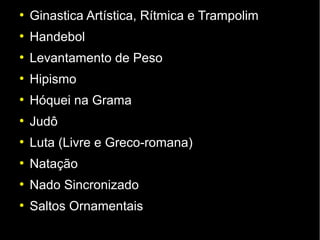 ●
    Ginastica Artística, Rítmica e Trampolim
●
    Handebol
●
    Levantamento de Peso
●
    Hipismo
●
    Hóquei na Grama
●
    Judô
●
    Luta (Livre e Greco-romana)
●
    Natação
●
    Nado Sincronizado
●
    Saltos Ornamentais
 