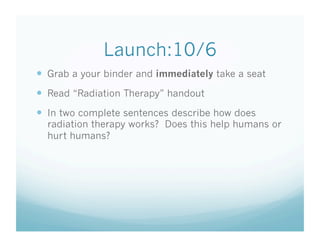 Launch:10/6
  Grab a your binder and immediately take a seat
  Read “Radiation Therapy” handout
  In two complete sentences describe how does
  radiation therapy works? Does this help humans or
  hurt humans?
 