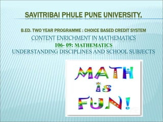 SAVITRIBAI PHULE PUNE UNIVERSITY,
B.ED. TWO YEAR PROGRAMME : CHOICE BASED CREDIT SYSTEM
CONTENT ENRICHMENT IN MATHEMATICS
106- 09: MATHEMATICS
UNDERSTANDING DISCIPLINES AND SCHOOL SUBJECTS
 