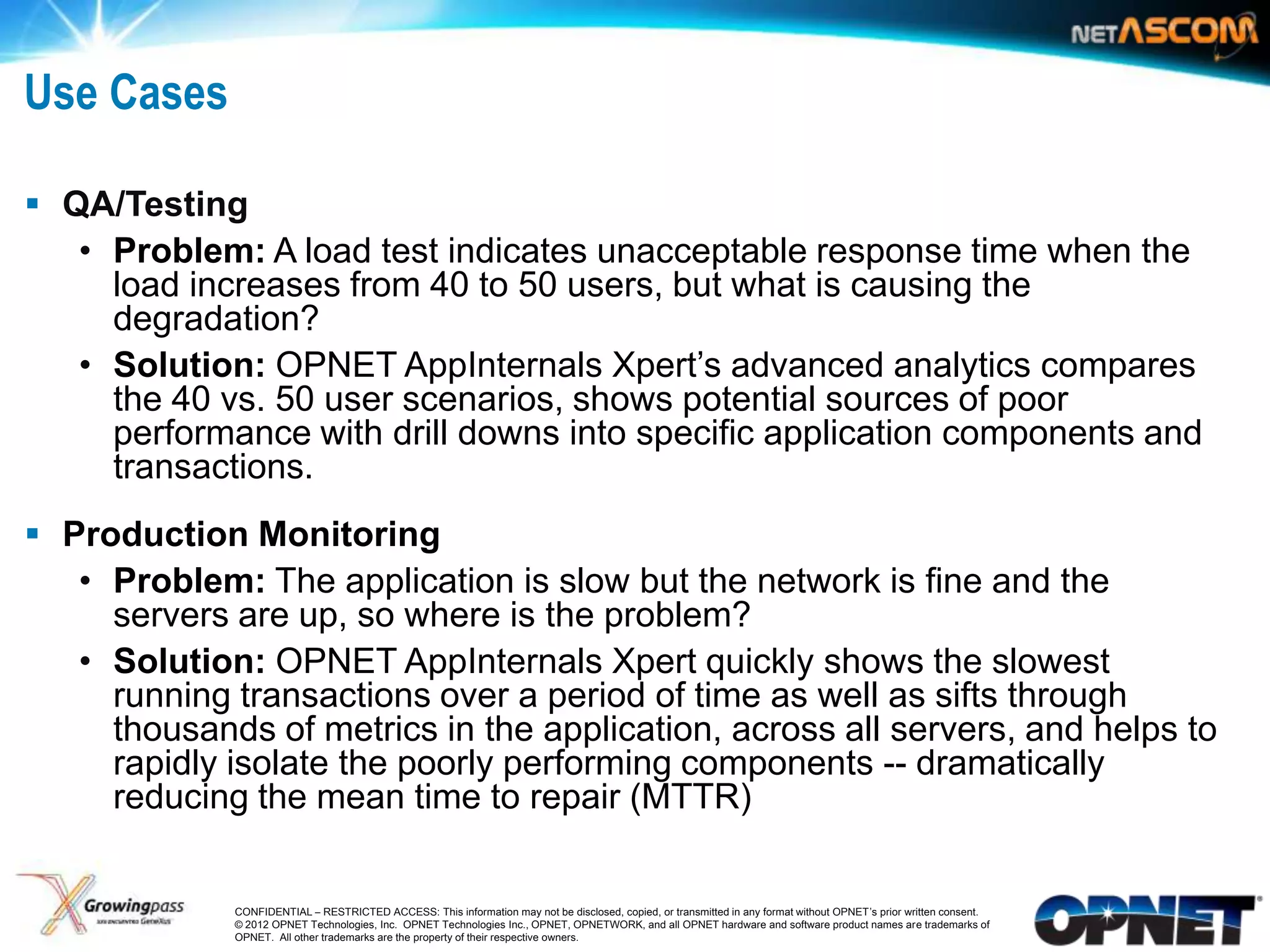 Use Cases

 QA/Testing
   • Problem: A load test indicates unacceptable response time when the
     load increases from 40 to 50 users, but what is causing the
     degradation?
   • Solution: OPNET AppInternals Xpert‟s advanced analytics compares
     the 40 vs. 50 user scenarios, shows potential sources of poor
     performance with drill downs into specific application components and
     transactions.
 Production Monitoring
   • Problem: The application is slow but the network is fine and the
     servers are up, so where is the problem?
   • Solution: OPNET AppInternals Xpert quickly shows the slowest
     running transactions over a period of time as well as sifts through
     thousands of metrics in the application, across all servers, and helps to
     rapidly isolate the poorly performing components -- dramatically
     reducing the mean time to repair (MTTR)


11           CONFIDENTIAL – RESTRICTED ACCESS: This information may not be disclosed, copied, or transmitted in any format without OPNET’s prior written consent.
             © 2012 OPNET Technologies, Inc. OPNET Technologies Inc., OPNET, OPNETWORK, and all OPNET hardware and software product names are trademarks of
             OPNET. All other trademarks are the property of their respective owners.
 