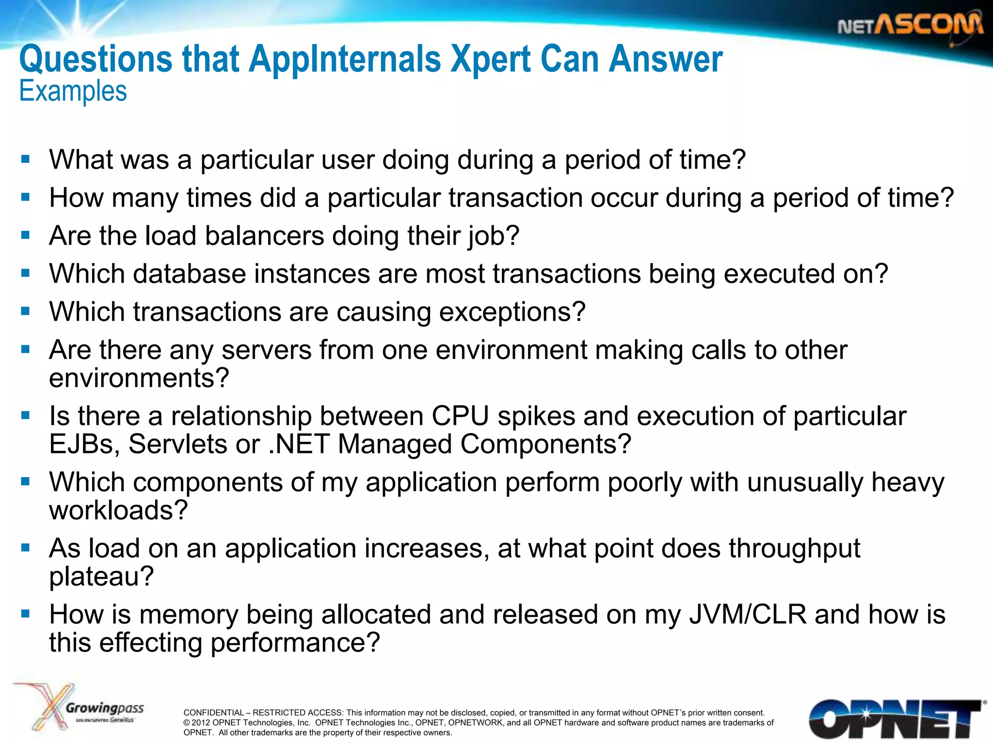 Questions that AppInternals Xpert Can Answer
Examples

    What was a particular user doing during a period of time?
    How many times did a particular transaction occur during a period of time?
    Are the load balancers doing their job?
    Which database instances are most transactions being executed on?
    Which transactions are causing exceptions?
    Are there any servers from one environment making calls to other
     environments?
    Is there a relationship between CPU spikes and execution of particular
     EJBs, Servlets or .NET Managed Components?
    Which components of my application perform poorly with unusually heavy
     workloads?
    As load on an application increases, at what point does throughput
     plateau?
    How is memory being allocated and released on my JVM/CLR and how is
     this effecting performance?

12              CONFIDENTIAL – RESTRICTED ACCESS: This information may not be disclosed, copied, or transmitted in any format without OPNET’s prior written consent.
                © 2012 OPNET Technologies, Inc. OPNET Technologies Inc., OPNET, OPNETWORK, and all OPNET hardware and software product names are trademarks of
                OPNET. All other trademarks are the property of their respective owners.
 
