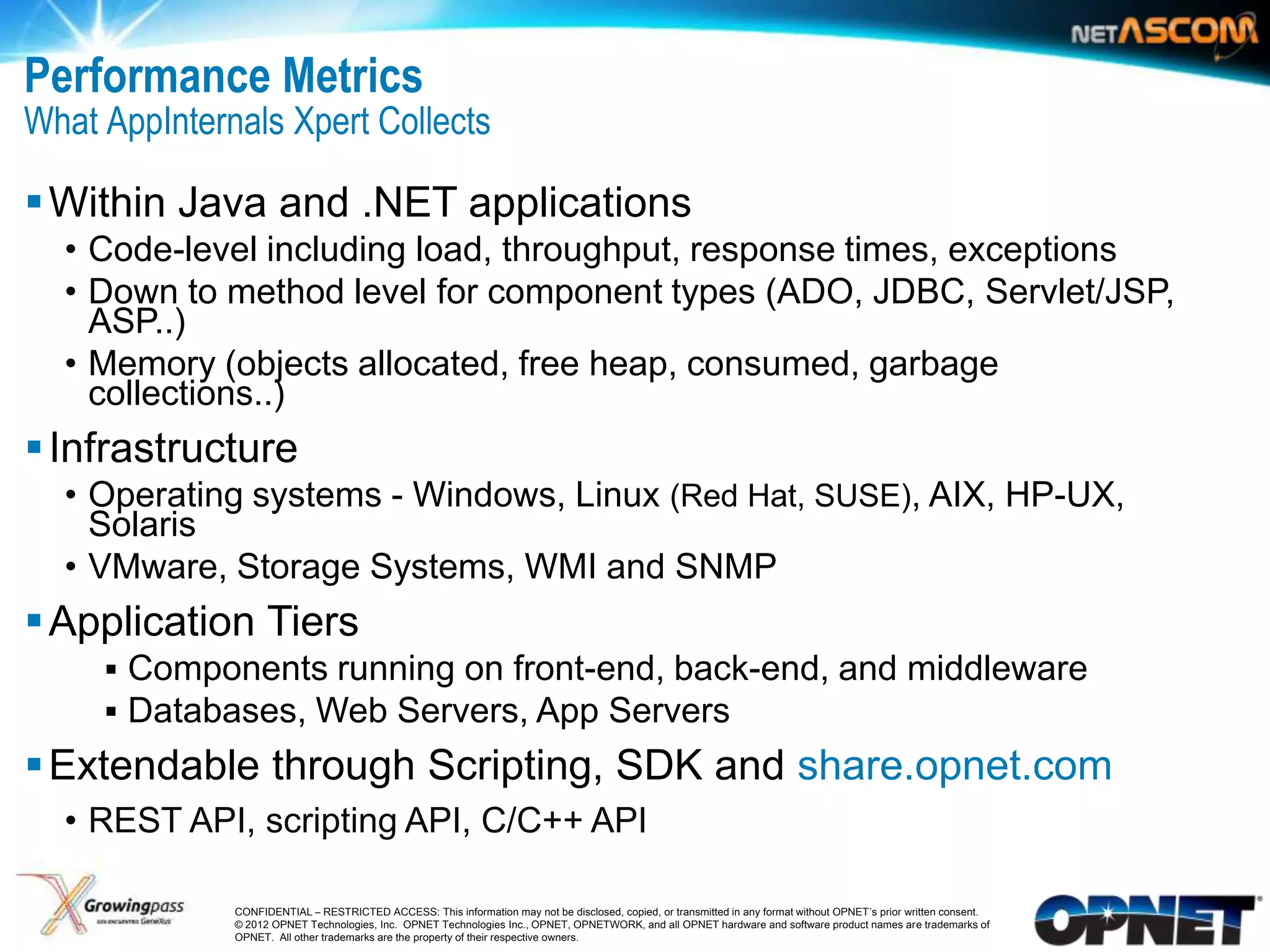 Performance Metrics
What AppInternals Xpert Collects

 Within Java and .NET applications
     • Code-level including load, throughput, response times, exceptions
     • Down to method level for component types (ADO, JDBC, Servlet/JSP,
       ASP..)
     • Memory (objects allocated, free heap, consumed, garbage
       collections..)
 Infrastructure
     • Operating systems - Windows, Linux (Red Hat, SUSE), AIX, HP-UX,
       Solaris
     • VMware, Storage Systems, WMI and SNMP
 Application Tiers
        Components running on front-end, back-end, and middleware
        Databases, Web Servers, App Servers
 Extendable through Scripting, SDK and share.opnet.com
     • REST API, scripting API, C/C++ API

13             CONFIDENTIAL – RESTRICTED ACCESS: This information may not be disclosed, copied, or transmitted in any format without OPNET’s prior written consent.
               © 2012 OPNET Technologies, Inc. OPNET Technologies Inc., OPNET, OPNETWORK, and all OPNET hardware and software product names are trademarks of
               OPNET. All other trademarks are the property of their respective owners.
 