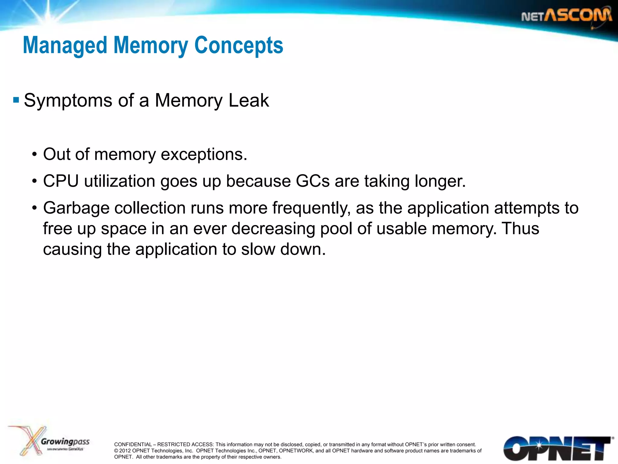 Managed Memory Concepts

 Symptoms of a Memory Leak

     • Out of memory exceptions.
     • CPU utilization goes up because GCs are taking longer.
     • Garbage collection runs more frequently, as the application attempts to
       free up space in an ever decreasing pool of usable memory. Thus
       causing the application to slow down.




15              CONFIDENTIAL – RESTRICTED ACCESS: This information may not be disclosed, copied, or transmitted in any format without OPNET’s prior written consent.
                © 2012 OPNET Technologies, Inc. OPNET Technologies Inc., OPNET, OPNETWORK, and all OPNET hardware and software product names are trademarks of
                OPNET. All other trademarks are the property of their respective owners.
 