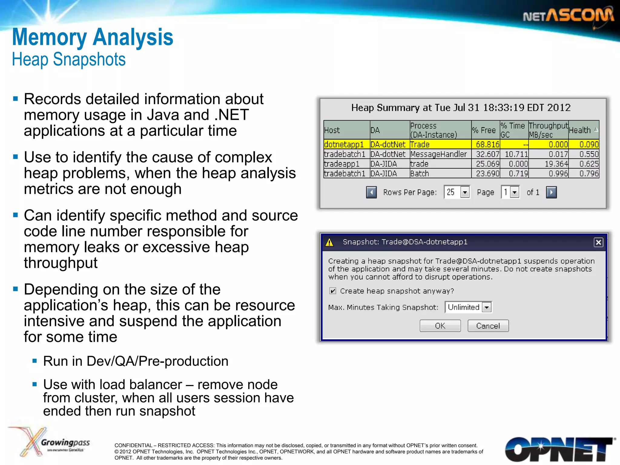 Memory Analysis
Heap Snapshots

 Records detailed information about
  memory usage in Java and .NET
  applications at a particular time
 Use to identify the cause of complex
  heap problems, when the heap analysis
  metrics are not enough
 Can identify specific method and source
  code line number responsible for
  memory leaks or excessive heap
  throughput
 Depending on the size of the
  application‟s heap, this can be resource
  intensive and suspend the application
  for some time
      Run in Dev/QA/Pre-production
      Use with load balancer – remove node
       from cluster, when all users session have
       ended then run snapshot

17                CONFIDENTIAL – RESTRICTED ACCESS: This information may not be disclosed, copied, or transmitted in any format without OPNET’s prior written consent.
                  © 2012 OPNET Technologies, Inc. OPNET Technologies Inc., OPNET, OPNETWORK, and all OPNET hardware and software product names are trademarks of
                  OPNET. All other trademarks are the property of their respective owners.
 