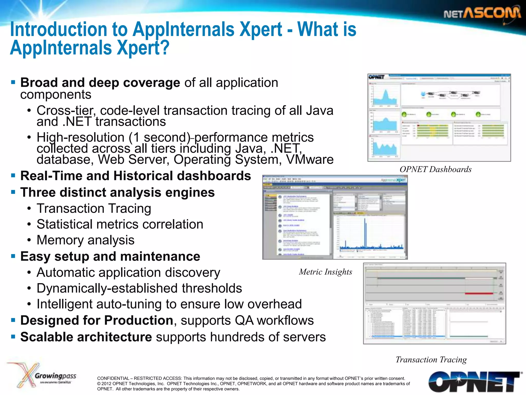 Introduction to AppInternals Xpert - What is
AppInternals Xpert?
 Broad and deep coverage of all application
  components
   • Cross-tier, code-level transaction tracing of all Java
     and .NET transactions
   • High-resolution (1 second) performance metrics
     collected across all tiers including Java, .NET,
     database, Web Server, Operating System, VMware
                                                                                                                                                                OPNET Dashboards
 Real-Time and Historical dashboards
 Three distinct analysis engines
   • Transaction Tracing
   • Statistical metrics correlation
   • Memory analysis
 Easy setup and maintenance
   • Automatic application discovery                 Metric Insights

   • Dynamically-established thresholds
   • Intelligent auto-tuning to ensure low overhead
 Designed for Production, supports QA workflows
 Scalable architecture supports hundreds of servers
                                                                                                                                                              Transaction Tracing

3                CONFIDENTIAL – RESTRICTED ACCESS: This information may not be disclosed, copied, or transmitted in any format without OPNET’s prior written consent.
                 © 2012 OPNET Technologies, Inc. OPNET Technologies Inc., OPNET, OPNETWORK, and all OPNET hardware and software product names are trademarks of
                 OPNET. All other trademarks are the property of their respective owners.
 