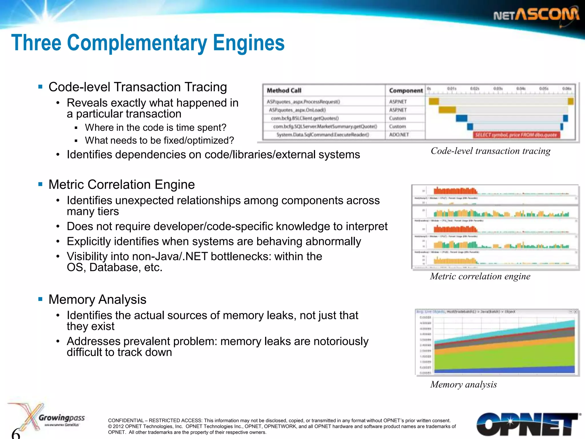 Three Complementary Engines
     Code-level Transaction Tracing
       • Reveals exactly what happened in
         a particular transaction
           Where in the code is time spent?
           What needs to be fixed/optimized?
       • Identifies dependencies on code/libraries/external systems                                                                                       Code-level transaction tracing


     Metric Correlation Engine
       • Identifies unexpected relationships among components across
         many tiers
       • Does not require developer/code-specific knowledge to interpret
       • Explicitly identifies when systems are behaving abnormally
       • Visibility into non-Java/.NET bottlenecks: within the
         OS, Database, etc.
                                                                                                                                                          Metric correlation engine

     Memory Analysis
       • Identifies the actual sources of memory leaks, not just that
         they exist
       • Addresses prevalent problem: memory leaks are notoriously
         difficult to track down

                                                                                                                                                          Memory analysis


6                CONFIDENTIAL – RESTRICTED ACCESS: This information may not be disclosed, copied, or transmitted in any format without OPNET’s prior written consent.
                 © 2012 OPNET Technologies, Inc. OPNET Technologies Inc., OPNET, OPNETWORK, and all OPNET hardware and software product names are trademarks of
                 OPNET. All other trademarks are the property of their respective owners.
 