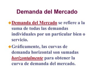 Demanda del Mercado
Demanda del Mercado se refiere a la
suma de todas las demandas
individuales por un particular bien o
servicio.
Gráficamente, las curvas de
demanda horizontal son sumadas
horizontalmente para obtener la
curva de demanda del mercado.
 
