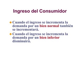 Ingreso del Consumidor
Cuando el ingreso se incrementa la
demanda por un bien normal también
se incrementará.
Cuando el ingreso se incrementa la
demanda por un bien inferior
disminuirá.
 