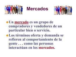 Mercados
Un mercado es un grupo de
compradores y vendedores de un
particular bien o servicio.
Los términos oferta y demanda se
refieren al comportamiento de la
gente . . . como las personas
interactúan en los mercados.
 