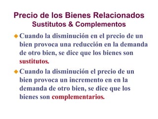 Precio de los Bienes Relacionados
Sustitutos & Complementos
Cuando la disminución en el precio de un
bien provoca una reducción en la demanda
de otro bien, se dice que los bienes son
sustitutos.
Cuando la disminución el precio de un
bien provoca un incremento en en la
demanda de otro bien, se dice que los
bienes son complementarios.
 