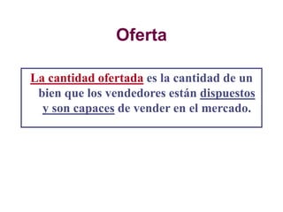 Oferta
La cantidad ofertada es la cantidad de un
bien que los vendedores están dispuestos
y son capaces de vender en el mercado.
 