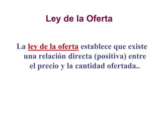 Ley de la Oferta
La ley de la oferta establece que existe
una relación directa (positiva) entre
el precio y la cantidad ofertada..
 
