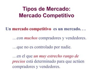Tipos de Mercado:
Mercado Competitivo
Un mercado competitivo es un mercado. . .
con muchos compradores y vendedores.
que no es controlado por nadie.
en el que un muy estrecho rango de
precios está determinado para que actúen
compradores y vendedores.
 