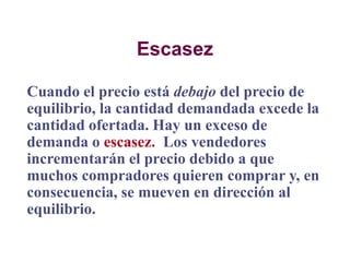 Escasez
Cuando el precio está debajo del precio de
equilibrio, la cantidad demandada excede la
cantidad ofertada. Hay un exceso de
demanda o escasez. Los vendedores
incrementarán el precio debido a que
muchos compradores quieren comprar y, en
consecuencia, se mueven en dirección al
equilibrio.
 
