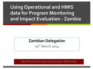 Using Operational and HMIS
data for Program Monitoring
and Impact Evaluation - Zambia
2014 Results & Impact Evaluation Workshop
Zambian Delegation
25th March 2014
 