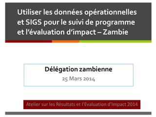 Utiliser les données opérationnelles
et SIGS pour le suivi de programme
et l’évaluation d’impact – Zambie
Atelier sur les Résultats et l’Evaluation d’Impact 2014
Délégation zambienne
25 Mars 2014
 