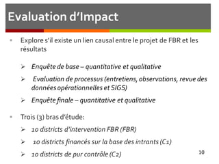 Evaluation d’Impact
 Explore s’il existe un lien causal entre le projet de FBR et les
résultats
 Enquête de base – quantitative et qualitative
 Evaluation de processus (entretiens,observations, revue des
donnéesopérationnelles et SIGS)
 Enquête finale – quantitative et qualitative
 Trois (3) bras d’étude:
 10 districts d’intervention FBR (FBR)
 10 districts financés sur la base des intrants (C1)
 10 districts de pur contrôle (C2) 10
 