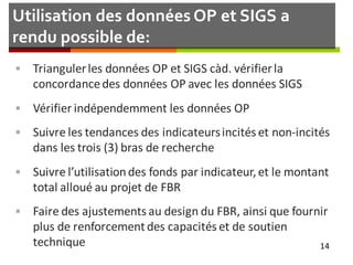 Utilisation des données OP et SIGS a
rendu possible de:
 Triangulerles données OP et SIGS càd. vérifierla
concordancedes données OP avec les données SIGS
 Vérifier indépendemment les données OP
 Suivre les tendances des indicateursincités et non-incités
dans les trois (3) bras de recherche
 Suivre l’utilisationdes fonds par indicateur,et le montant
total alloué au projet de FBR
 Faire des ajustements au design du FBR, ainsi que fournir
plus de renforcement des capacités et de soutien
technique 14
 