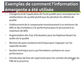 Exemples de comment l’information
émergente a été utilisée
 Changementde l’application de l’outil qualité pourrécompenserles
améliorations de qualité plutôt que de pénaliser les déficits de
qualité
 Etablissementde la composanteinvestissementà un minimum de
40% et des incitations à la performancepour le personnelà un
maximum de 60%
 Augmentation des frais d’évaluation pour leshôpitauxfaisant les
audits de la qualité
 Révision du pack assistancetechniquepour s’appuyer sur les
capacitéslocales
 Soutien techniqueaccru aux formations sanitairesen sous-
performance
 Introduction defrais de supervision pour les comités de pilotage du
FBR de la province
15
 