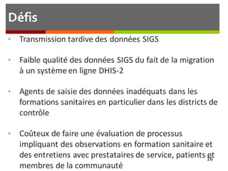 Défis
• Transmission tardive des données SIGS
• Faible qualité des données SIGS du fait de la migration
à un système en ligne DHIS-2
• Agents de saisie des données inadéquats dans les
formations sanitaires en particulier dans les districts de
contrôle
• Coûteux de faire une évaluation de processus
impliquant des observations en formation sanitaire et
des entretiens avec prestataires de service, patients et
membres de la communauté
16
 