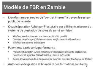 Modèle de FBR en Zambie
 L’undes rares exemples de “contrat interne” à travers le secteur
public de la santé
 Quasi séparation Acheteur-Prestataire par différents niveauxdu
système de prestation de soins de santé zambien
 Vérification des données sur la quantité et la qualité
 Comités de pilotage (CPs) en tantque vérificateurs indépendants
 Vérification externe périodique
 Paiements basés sur la performance
 “Paiement à l’acte” sur un ensemble d’indicateurs de santématernelle,
néonatale et infantile (SMNI) dans les centres de santé
 Cadre d’Evaluation de la Performance pour les Bureaux Médicaux de District
 Autonomie de gestion et financière des formations sanitaires
2
 