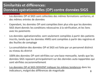 Similarités et différences:
Données opérationnelles (OP) contre données SIGS
• Les données OP et SIGS sont collectées des mêmes formations sanitaires, et
des mêmes entrées de données
• Cependant, les données OP sont compilées bien plus vite que les données
SIGS étant donnés les conditions nécessaires à la vérification, et les liens
avec les paiements
• Les données opérationnelles sont seulement compilées à partir des patients
inscrits, tandis que les données HMIS sont compilées à partir des registres et
des feuilles de comptage
• La consolidation des données OP et SIGS est faite par un personnel distinct
au niveau du district
• 100% des données OP sont vérifiées sur une base mensuelle, tandis que les
données SIGS reposent principalement sur des données auto-rapportées qui
sont vérifiées occasionnellement
• Les données OP et SIGS DOIVENT indiquer les mêmes tendances dans les
indicateurs, malgré des différences de magnitude 8
 