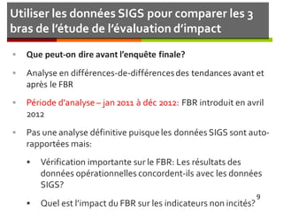 Utiliser les données SIGS pour comparer les 3
bras de l’étude de l’évaluation d’impact
 Que peut-on dire avant l’enquête finale?
 Analyse en différences-de-différencesdes tendances avant et
après le FBR
 Période d’analyse – jan 2011 à déc 2012: FBR introduit en avril
2012
 Pas une analyse définitive puisqueles données SIGS sont auto-
rapportées mais:
 Vérification importante sur le FBR: Les résultats des
données opérationnelles concordent-ils avec les données
SIGS?
 Quel est l’impact du FBR sur les indicateurs non incités?
9
 
