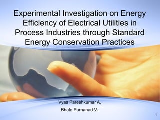 Experimental Investigation on Energy
Efficiency of Electrical Utilities in
Process Industries through Standard
Energy Conservation Practices

Vyas Pareshkumar A,
Bhale Purnanad V.
1

 