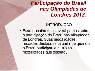 Participação do Brasil
           nas Olimpíadas de
                Londres 2012.
                 INTRODUÇÃO
●   Esse trabalho descreverá pautas sobre
    a participação do Brasil nas olimpíadas
    de Londres. Suas modalidades,
    recordes,destaques, a partir de quando
    o Brasil participou e quais as
    modalidades que disputou.
 