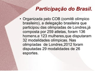 Participação do Brasil.
●   Organizada pelo COB (comitê olímpico
    brasileiro), a delegação brasileira que
    participou das olimpíadas de Londres,já
    composta por 259 atletas, foram 136
    homens,e 123 mulheres,que disputaram
    32 modalidades olímpicas. Nas
    olimpíadas de Londres,2012 foram
    disputadas 29 modalidades de 26
    esportes.
 