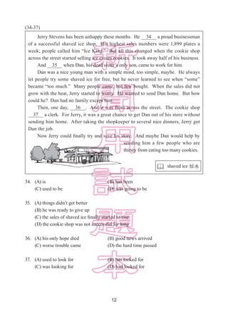 12
(34-37)
34.	(A) is					(B) has been 			
	 (C) used to be				 (D) was going to be
35.	 (A) things didn’t get better
	 (B) he was ready to give up
	 (C) the sales of shaved ice finally started to rise 	
	 (D) the cookie shop was not successful for long
36.	 (A) his only hope died 		 (B) good news arrived
	 (C) worse trouble came 		 (D) the hard time passed
37.	 (A) used to look for			 (B) has looked for		
	 (C) was looking for			 (D) had looked for
Jerry Stevens has been unhappy these months. He   34   a proud businessman
of a successful shaved ice shop. His highest sales numbers were 1,899 plates a
week; people called him “Ice King.” But all this changed when the cookie shop
across the street started selling ice cream cookies. It took away half of his business.
And   35   when Dan, his dead sister’s only son, came to work for him.
Dan was a nice young man with a simple mind, too simple, maybe. He always
let people try some shaved ice for free, but he never learned to see when “some”
became “too much.” Many people came, but few bought. When the sales did not
grow with the heat, Jerry started to worry. He wanted to send Dan home. But how
could he? Dan had no family except him.
Then, one day,   36  . And it was from across the street. The cookie shop
  37   a clerk. For Jerry, it was a great chance to get Dan out of his store without
sending him home. After taking the shopkeeper to several nice dinners, Jerry got
Dan the job.
Now Jerry could finally try and save his store. And maybe Dan would help by
sending him a few people who are
thirsty from eating too many cookies.
 shaved ice 刨冰
 