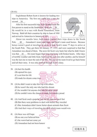 13
試題結束
(38-41)
38.	 (A) hurt his health
	 (B) opened his eyes
	 (C) cost him his life
	 (D) made his dream come true
39.	 (A) he didn’t want to take this trip with others
	 (B) he wasn’t the only one who had this dream
	 (C) he wouldn’t let anyone else take his prize away
	 (D) he couldn’t miss the chance to make his country proud
40.	 (A) And Scott used a popular way for his men to travel fast
	 (B) But there were problems to deal with before they traveled
	 (C) But Amundsen didn’t know better about animals than Scott
	 (D) And their ways of traveling decided which team would win
41.	 (A) there was still hope
	 (B) no one ever believed him
	 (C) the worst had not come yet
	 (D) Amundsen had not been honest
Englishman Robert Scott is known for leading two
trips to Antarctica. The first one made him a star; the
second   38  .
After his first successful trip, Scott decided to be the
first person to stand on the South Pole. However,   39  .
He would be in a race with Roald Amundsen, from
Norway. Both left their countries by ship in June of 1910
and arrived in Antarctica in January of 1911.
About ten months later, both teams started their trips down to the South
Pole.   40  . Amundsen’s team used dogs, and Scott’s team used horses. Because
horses weren’t good at traveling on snow, it took Scott’s team 77 days to arrive at
the South Pole. They got there on January 17, 1912, and were surprised to find that
Amundsen was ahead of them. The news hit Scott very hard, but what he didn’t know
was that   41  . His team began their long trip home with broken hearts. After days
of terrible weather and little food, Scott lost his men one after another, and he himself
was the last one to meet the end of his life. No one on his team lived to go back home
and tell their story. It was only learned through Scott’s diary.
 