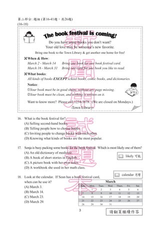 3
請翻頁繼續作答
第二部分: 題組 (第16-41題，共26題)
(16-18)
16.	 What is the book festival for?
(A) Selling second-hand books.
(B) Telling people how to choose books.
(C) Inviting people to change books with each other.
(D) Knowing what kinds of books are the most popular.
17.	 Sonja is busy packing some books for the book festival. Which is most likely one of them?
(A) An old dictionary of medicine.		
(B) A book of short stories in English.
(C) A picture book with her own notes.	
(D) A workbook she used in her math class.
18.	 Look at the calendar. If Sean has a book festival card,
when can he use it?
(A) March 3.
(B) March 14.
(C) March 23.
(D) March 29.
Do you have some books you don’t want?
Your old love may be someone’s new favorite.
Bring one book to the Town Library & get another one home for free!
When & How:
March 2 - March 14 Bring one book for one book festival card.
March 16 - March 31 Bring one card for one book you like to read.
What books:
All kinds of books EXCEPT school books, comic books, and dictionaries.
Notice:
Your book must be in good shape, without any page missing.
Your book must be clean, and nothing is written on it.
Want to know more? Please call 1234-5678. (We are closed on Mondays.)
-Town Library-
 likely 可能
 calendar 月曆
 