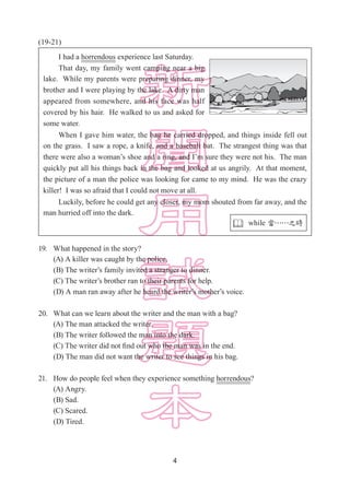 4
(19-21)
19.	 What happened in the story?
(A) A killer was caught by the police.
(B) The writer’s family invited a stranger to dinner.
(C) The writer’s brother ran to their parents for help.
(D) A man ran away after he heard the writer’s mother’s voice.
20.	 What can we learn about the writer and the man with a bag?
(A) The man attacked the writer.
(B) The writer followed the man into the dark.
(C) The writer did not find out who the man was in the end.
(D) The man did not want the writer to see things in his bag.
21.	 How do people feel when they experience something horrendous?
(A) Angry.
(B) Sad.
(C) Scared.
(D) Tired.
　　I had a horrendous experience last Saturday.
　　That day, my family went camping near a big
lake. While my parents were preparing dinner, my
brother and I were playing by the lake. A dirty man
appeared from somewhere, and his face was half
covered by his hair. He walked to us and asked for
some water.
　　When I gave him water, the bag he carried dropped, and things inside fell out
on the grass. I saw a rope, a knife, and a baseball bat. The strangest thing was that
there were also a woman’s shoe and a ring, and I’m sure they were not his. The man
quickly put all his things back in the bag and looked at us angrily. At that moment,
the picture of a man the police was looking for came to my mind. He was the crazy
killer! I was so afraid that I could not move at all.
　　Luckily, before he could get any closer, my mom shouted from far away, and the
man hurried off into the dark.
 while 當……之時
 