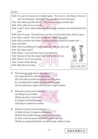5
請翻頁繼續作答
(22-24)
22.	 What does the catch mean in the dialogue?
(A) A plan that starts well but ends badly.
(B) A fact that everyone knows but never talks about.
(C) A problem that is hidden behind something good.
(D) An action that is right in one way but wrong in another.
23.	 What does it mean in the dialogue?
(A) Taking care of Charlie.
(B) Having dinner with Jessica.
(C) Going to the football game.
(D) Going to London for vacation.
24.	 What do we know from the dialogue?
(A) Ruth will go to London next Saturday.
(B) Ruth had trouble booking a hotel room in London.
(C) Nate is the first person that Ruth thought of for help.
(D) Nate is surprised that Ruth was able to book a table at Leeds.
Ruth: I’ve got two tickets for a football game. The Lions vs. the Sharks, front-row
　　 seats, next Saturday. Interested? You can take Jessica to the game.
Nate: How did you get the tickets?! They were all sold out months ago!
Ruth: And a table for two at Leeds.
Nate: Leeds?! But I called them yesterday and they said they were all booked for the
　　 year!
Ruth: Now it’s yours. You and Jessica can have a lovely dinner there after the game.
Nate: Wait a second. This is just not like you. What’s the catch?
Ruth: Well, you know this Friday I’m leaving for my vacation in London, and . . . .
Nate: And what?
Ruth: And I was thinking if Charlie could stay with you next week.
Nate: The whole week?!
Ruth: Please! I can’t just leave him in my apartment.
Nate: You know I hate that stupid dog! And he hates me too.
Ruth: Please! You’re my last hope.
Nate: I need to think about it.
Ruth: OK, but not too long.
 book 訂位
 
