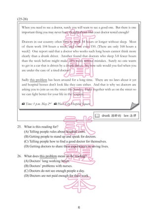 6
(25-26)
25.	 What is this reading for?
(A) Telling people rules about hospital visits.
(B) Getting people to stand up and speak for doctors.
(C) Telling people how to find a good doctor for themselves.
(D) Getting doctors to share their experiences in saving lives.
26.	 What does this problem mean in the reading?
(A) Doctors’ long working hours.
(B) Doctors’ problems with nurses.
(C) Doctors do not see enough people a day.
(D) Doctors are not paid enough for their work.
When you need to see a doctor, surely you will want to see a good one. But there is one
important thing you may never have thought about: Has your doctor rested enough?
Doctors in our country often have to work 34 hours or longer without sleep. Most
of them work 104 hours a week, and some even 150. (There are only 168 hours a
week!) One report said that a doctor who works such long hours cannot think more
clearly than a drunk driver. Another found that doctors who sleep 5.8 fewer hours
than the week before might make 22% more serious mistakes. Surely no one wants
to get in a car that is driven by a drunk driver. So, how safe would you feel when you
are under the care of a tired doctor?
Sadly this problem has been around for a long time. There are no laws about it yet
and hospital bosses don’t look like they care either. And that is why we doctors are
asking you to join us on the street this Sunday. Fight together with us on the street so
we can fight better for your life in the hospital.
Time: 1 p.m. May 2nd Place: City Hospital Square
 drunk 酒醉的 law 法律
 