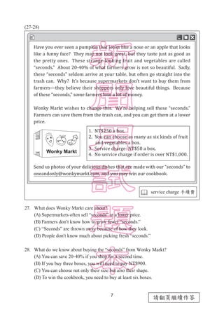 7
請翻頁繼續作答
(27-28)
27.	 What does Wonky Markt care about?
(A) Supermarkets often sell “seconds” at a lower price.
(B) Farmers don’t know how to grow fewer “seconds.”
(C) “Seconds” are thrown away because of how they look.
(D) People don’t know much about picking fresh “seconds.”
28.	 What do we know about buying the “seconds” from Wonky Markt?
(A) You can save 20-40% if you shop for a second time.
(B) If you buy three boxes, you will need to pay NT$900.
(C) You can choose not only their size but also their shape.
(D) To win the cookbook, you need to buy at least six boxes.
 service charge 手續費
Have you ever seen a pumpkin that looks like a nose or an apple that looks
like a funny face? They may not look great, but they taste just as good as
the pretty ones. These strange-looking fruit and vegetables are called
“seconds.” About 20-40% of what farmers grow is not so beautiful. Sadly,
these “seconds” seldom arrive at your table, but often go straight into the
trash can. Why? It’s because supermarkets don’t want to buy them from
farmers—they believe their shoppers only love beautiful things. Because
of these “seconds,” some farmers lose a lot of money.
Wonky Markt wishes to change this. We’re helping sell these “seconds.”
Farmers can save them from the trash can, and you can get them at a lower
price.
Send us photos of your delicious dishes that are made with our “seconds” to
oneandonly@wonkymarkt.com, and you may win our cookbook.
1. NT$250 a box.
2. You can choose as many as six kinds of fruit
and vegetables a box.
3. Service charge: NT$50 a box.
4. No service charge if order is over NT$1,000.
 