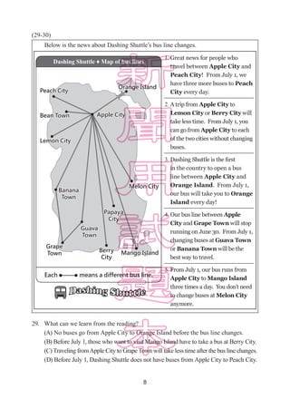 8
(29-30)
29.	 What can we learn from the reading?
(A) No buses go from Apple City to Orange Island before the bus line changes.
(B) Before July 1, those who want to visit Mango Island have to take a bus at Berry City.
(C) Traveling fromApple City to Grape Town will take less time after the bus line changes.
(D) Before July 1, Dashing Shuttle does not have buses from Apple City to Peach City.
　　Below is the news about Dashing Shuttle’s bus line changes.
Dashing Shuttle ♦ Map of bus lines
Great news for people who
travel between Apple City and
Peach City! From July 1, we
have three more buses to Peach
City every day.
1.
2.
3.
4.
5.
A trip from Apple City to
Lemon City or Berry City will
take less time. From July 1, you
can go from Apple City to each
of the two cities without changing
buses.
Dashing Shuttle is the first
in the country to open a bus
line between Apple City and
Orange Island. From July 1,
our bus will take you to Orange
Island every day!
Our bus line between Apple
City and Grape Town will stop
running on June 30. From July 1,
changing buses at Guava Town
or Banana Town will be the
best way to travel.
From July 1, our bus runs from
Apple City to Mango Island
three times a day. You don’t need
to change buses at Melon City
anymore.
 