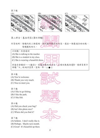 2
第 3 題
(A)　　　　　　　　　　　(B)　　　　　　　　　　　(C)
第二部分：基本問答 (第4-10題)
作答說明：每題均有三個選項，請依據所聽到的內容，選出一個最適合的回應，
每題播放兩次。
示例題：你會看到
(A) She is...