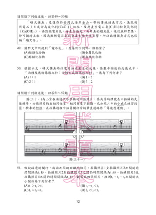 12
請閱讀下列敘述後，回答49～50題
49. 關於文中所提到「電石氣」，應屬於下列哪一類物質？
(A)烴類化合物 (B)金屬氧化物
(C)醇類化合物 (D)無機化合物
50. 根據本文，磺火捕魚時以電石加水產生的反應，係數平衡後的反應式中，
「兩種反應物係數之和：兩種生成物係數之和」，應為下列何者？
(A) 1：1 (B) 1：2
(C) 2：1 (D) 3：2
請閱讀下列敘述後，回答51～52題
51. 假設路邊的欄杆，兩兩之間的距離均相同。拍攝照片1至拍攝照片2之間的時
間間隔為t1秒，拍攝照片2至拍攝照片3之間的時間間隔為t2秒，拍攝照片3至
拍攝照片4之間的時間間隔為t3秒。觀察此四張照片，推測t1、t2、t3之間的大
小關係為下列何者？
(A) t1＞t2＞t3 (B) t1＝t2＜t3
(C) t1＝t2＝t3 (D) t1＜t2＜t3
「磺火捕魚」是僅存於臺灣北海岸金山一帶的傳統捕魚方式。漁民利
用電石（主成分為碳化鈣(CaC2)）加水，反應產生電石氣(C2H2)和氫氧化鈣
（Ca(OH)2），再點燃電石氣，會產生強光，利用魚的趨光性，吸引魚群聚集，
即可捕撈上船。因為點燃電石氣時會產生強光及巨響，所以此種捕魚方式也俗
稱「蹦火仔」。
圖(三十一)為小育在海邊依序拍攝的四張照片，其角落的標號表示拍攝的先
後順序，四張照片均在相同位置、相同角度下拍攝，已知照片中的小威在練習投
籃，騎車的阿祁，在拍攝過程中沿著欄杆旁的筆直道路作「等速度運動」。
圖(三十一)
 