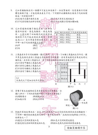 3
請翻頁繼續作答
9. 已知某種動物在同一個體中可產生卵及精子，但在繁殖時，仍需要與不同個
體交換精子後，才能受精並產生子代。下列關於此種動物生殖及子代的相關
敘述，何者最合理？
(A)生殖方式屬於無性生殖 (B)子代不具有生殖的能力
(C)子代具有親代的部分特徵 (D)子代行減數分裂增加體細胞
10. 已知某植物的種子顏色是由一對等位
基因所控制，黃色為顯性，綠色為隱
性。小霖記錄了四組親代的表現型並
預測其子代可能出現的表現型，整理
成表(二)。在不考慮突變的情況下，表
中哪一組子代的預測最不合理？
(A)甲 (B)乙
(C)丙 (D)丁
11. 三葉蟲有許多不同的種類，圖(七)為甲、乙、丙、丁四種三葉蟲的生存年代，圖
中黑色長條代表該三葉蟲生存的地質年代範圍。若有某地層是在寒武紀時沉
積形成，且含有三葉蟲化石，則下列對此地層的推論何者最合理？
(A)只會有甲種的三葉蟲化石
(B)只會有乙種的三葉蟲化石
(C)不會有丙種的三葉蟲化石
(D)不會有丁種的三葉蟲化石
12. 某雙子葉木本植物的莖具有樹皮及木材等構造，如
圖(八)所示。下列何者為圖中標示 處的主要功能？
(A)運輸養分 (B)運輸水分
(C)細胞分裂 (D)光合作用
13. 阿凱於某地收集雨水，並在 25℃的環境下以不同的試紙測試雨水的酸鹼性，
下列哪一種試紙的顏色變化情形，最可能是說明「此地雨水的pH值小於5.0」
的理由之一？
(A)藍色石蕊試紙變成紅色 (B)紅色石蕊試紙變成藍色
(C)藍色氯化亞鈷試紙變成粉紅色 (D)粉紅色氯化亞鈷試紙變成藍色
圖(八)
圖(七)
表(二)

紀為代之下更細分的年代單位
 