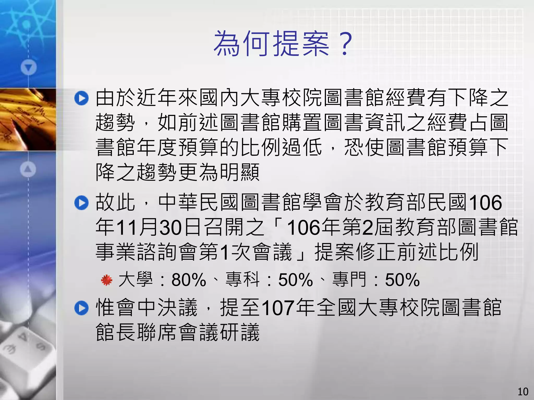 為何提案？
由於近年來國內大專校院圖書館經費有下降之
趨勢，如前述圖書館購置圖書資訊之經費占圖
書館年度預算的比例過低，恐使圖書館預算下
降之趨勢更為明顯
故此，中華民國圖書館學會於教育部民國106
年11月30日召開之「106年第2屆教育部圖書館
事業諮詢會第1次會議」提案修正前述比例
大學：80%、專科：50%、專門：50%
惟會中決議，提至107年全國大專校院圖書館
館長聯席會議研議
10
 