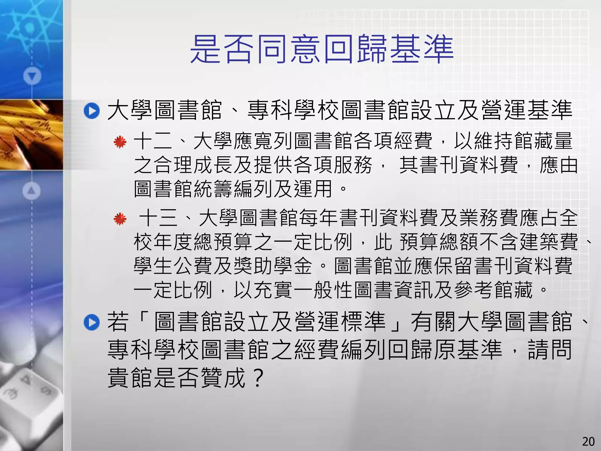是否同意回歸基準
大學圖書館、專科學校圖書館設立及營運基準
十二、大學應寬列圖書館各項經費，以維持館藏量
之合理成長及提供各項服務， 其書刊資料費，應由
圖書館統籌編列及運用。
十三、大學圖書館每年書刊資料費及業務費應占全
校年度總預算之一定比例，此 預算總額不含建築費、
學生公費及獎助學金。圖書館並應保留書刊資料費
一定比例，以充實一般性圖書資訊及參考館藏。
若「圖書館設立及營運標準」有關大學圖書館、
專科學校圖書館之經費編列回歸原基準，請問
貴館是否贊成？
20
 