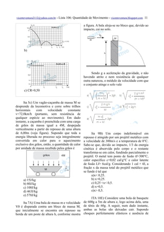 vicenteventura2112@yahoo.com.br   - Lista 106: Quantidade de Movimento - vicenteventura.blogspot.com 11

                                                      a figura. A bala aloja-se no bloco que, devido ao
                                                      impacto, cai no solo.




      b)




                                                            Sendo g a aceleração da gravidade, e não
                                                      havendo atrito e nem resistência de qualquer
                                                      outra natureza, o módulo da velocidade com que
                                                      o conjunto atinge o solo vale
      c) CR=0,50


      Ita 5c) Um vagão-caçamba de massa M se
desprende da locomotiva e corre sobre trilhos
horizontais     com     velocidade     constante
v=72,0km/h (portanto, sem resistência de
qualquer espécie ao movimento). Em dado
instante, a caçamba é preenchida com uma carga
de grãos de massa igual a 4M, despejada
verticalmente a partir do repouso de uma altura
de 6,00m (veja figura). Supondo que toda a                  Ita 9B) Um corpo indeformável em
energia liberada no processo seja integralmente       repouso é atingido por um projétil metálico com
convertida em calor para o aquecimento                a velocidade de 300m/s e a temperatura de 0°C.
exclusivo dos grãos, então, a quantidade de calor     Sabe-se que, devido ao impacto, 1/3 da energia
por unidade de massa recebido pelos grãos é           cinética é absorvida pelo corpo e o restante
                                                      transforma-se em calor, fundindo parcialmente o
                                                      projétil. O metal tem ponto de fusão tf=300°C,
                                                      calor específico c=0,02 cal/g°C e calor latente
                                                      de fusão Lf= 6cal/g. Considerando 1 cal ≅ 4J, a
                                                      fração x da massa total do projétil metálico que
                                                      se funde é tal que
                                                            a)x< 0,25.
     a) 15J/kg                                              b) x=0,25.
     b) 80J/kg                                              c) 0,25 <x< 0,5.
     c) 100J/kg                                             d) x=0,5.
     d) 463J/kg                                             e)x> 0,5.
     e) 578J/kg
                                                           ITA 10E) Considere uma bola de basquete
     Ita 7A) Uma bala de massa m e velocidade         de 600g a 5m de altura e, logo acima dela, uma
V0 é disparada contra um bloco de massa M,            de tênis de 60g. A seguir, num dado instante,
que inicialmente se encontra em repouso na            ambas as bolas são deixadas cair. Supondo
borda de um poste de altura h, conforme mostra        choques perfeitamente elásticos e ausência de
 
