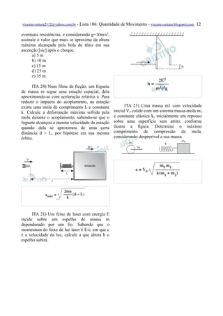 vicenteventura2112@yahoo.com.br   - Lista 106: Quantidade de Movimento - vicenteventura.blogspot.com 12

eventuais resistências, e considerando g=10m/s2,
assinale o valor que mais se aproxima da altura
máxima alcançada pela bola de tênis em sua
ascenção [sic] após o choque.
      a) 5 m
      b) 10 m
      c) 15 m
      d) 25 m
      e) 35 m

      ITA 24) Num filme de ficção, um foguete
de massa m segue uma estação espacial, dela
aproximando-se com aceleração relativa a. Para
reduzir o impacto do acoplamento, na estação
existe uma mola de comprimento L e constante                 ITA 23) Uma massa m1 com velocidade
k. Calcule a deformação máxima sofrida pela           inicial V0 colide com um sistema massa-mola m 2
mola durante o acoplamento, sabendo-se que o          e constante elástica k, inicialmente em repouso
foguete alcançou a mesma velocidade da estação        sobre uma superfície sem atrito, conforme
quando dela se aproximou de uma certa                 ilustra a figura. Determine o máximo
distância d > L, por hipótese em sua mesma            comprimento de compressão da mola,
órbita.                                               considerando desprezível a sua massa.




      ITA 21) Um feixe de laser com energia E
incide sobre um espelho de massa m
dependurado por um fio. Sabendo que o
momentum do feixe de luz laser é E/c, em que c
é a velocidade da luz, calcule a que altura h o
espelho subirá.
 