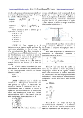 vicenteventura2112@yahoo.com.br   - Lista 106: Quantidade de Movimento - vicenteventura.blogspot.com 2

colisão, cada uma das esferas passa a se deslocar sistema utilizado para medir a velocidade de um
com velocidade de 1,0m/s na direção do eixo x, projétil que se move rapidamente. O projétil de
nos sentidos indicados na figura.                 massa m1 é disparado em direção a um bloco de
                                                  madeira de massa m2, inicialmente em repouso,
                                                  suspenso por dois fios, como ilustrado na figura.
                                                  Após o impacto, o projétil se acopla ao bloco e
                                                  ambos sobem a uma altura h.


      Nestas condições, pode-se afirmar que a
razão entre as massas é:
      a) mA/mB = 1/3
      b) mA/mB = ½
      c) mA/mB = 1
      d) mA/mB = 2
      e) mA/mB = 3
                                                            a) Considerando que haja conservação da
      UNESP 14) Duas massas A e B                     energia mecânica, determine o módulo da
locomovem-se no mesmo sentido ao longo do             velocidade do conjunto bloco-projétil após o
eixo x, com velocidades vA = 2,0 m/s e vB = 6,0       impacto.
m/s, respectivamente. Em dado momento, a                    b) A partir do princípio da conservação da
massa B alcança A, colidindo elasticamente com        quantidade de movimento, determine a
ela. Imediatamente após a colisão, a massa B          velocidade inicial do projétil.
fica em repouso e a massa A é impulsionada
com velocidade uA = 4,0 m/s na direção x.                    a) V 1=  2gh
      a) Calcule a razão R = EA/EB entre as                             m 1m 2
                                                             b) V 0 =          ⋅ 2gh
energias cinéticas das massas A e B antes da                               m1
colisão.
      b) Calcule o valor da força média que agiu            UNESP 41e) Uma bola de futebol de
sobre a massa A, sabendo-se que seu valor é mA        massa m, em repouso na marca do pênalti, é
= 2,0kg e que as massas estiveram em contato          atingida pela chuteira de um jogador e deixa a
durante 8,0 x 10–4s.                                  marca com velocidade v. A chuteira permanece
       a) 1/3                                         em contato com a bola por um pequeno intervalo
       b) 5,0 kN                                      de tempo ∆t. Nessas condições, a intensidade da
                                                      força média exercida pela chuteira sobre a bola é
      UNESP 41e) Em um teste de colisão, um           igual a
automóvel de 1 500 kg colide frontalmente com                   m v 2 ∆t
                                                            a)
uma parede de tijolos. A velocidade do                              2
automóvel anterior ao impacto era de 15 m/s.                     mv 2
                                                            b)
Imediatamente após o impacto, o veículo é                       2 ∆t
jogado no sentido contrário ao do movimento                     m ∆ t2
inicial com velocidade de 3 m/s. Se a colisão               c)
                                                                   2v
teve duração de 0,15s, a força média exercida               d) mv∆t
sobre o automóvel durante a colisão foi de                      mv
      a) 0,5 x 104 N.                                       e)
                                                                 ∆t
      b) 1 x 104 N.
      c) 3 x 104 N.                                 UNESP 16) Um corpo de 6,0 kg,
      d) 15 x 104 N.                                                           v
                                              deslocando-se com velocidade  na direção e
      e) 18 x 104 N.                          sentido de um eixo x e livre de forças externas,
      UNESP 12) O pêndulo balístico é um explode, separando-se em dois pedaços, A e B,
 