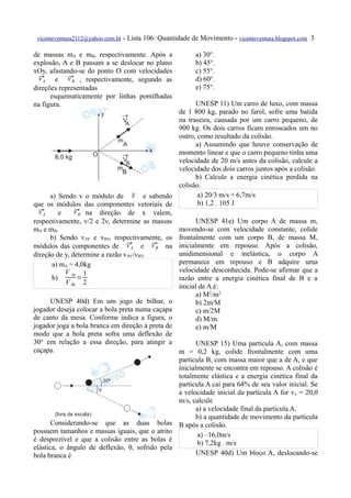 vicenteventura2112@yahoo.com.br   - Lista 106: Quantidade de Movimento - vicenteventura.blogspot.com 3

de massas mA e mB, respectivamente. Após a                  a) 30°.
explosão, A e B passam a se deslocar no plano               b) 45°.
xOy, afastando-se do ponto O com velocidades                c) 55°.
  vA        vB
   e  , respectivamente, segundo as                       d) 60°.
direções representadas                                      e) 75°.
      esquematicamente por linhas pontilhadas
na figura.                                             UNESP 11) Um carro de luxo, com massa
                                                 de 1 800 kg, parado no farol, sofre uma batida
                                                 na traseira, causada por um carro pequeno, de
                                                 900 kg. Os dois carros ficam enroscados um no
                                                 outro, como resultado da colisão.
                                                       a) Assumindo que houve conservação de
                                                 momento linear e que o carro pequeno tinha uma
                                                 velocidade de 20 m/s antes da colisão, calcule a
                                                 velocidade dos dois carros juntos após a colisão.
                                                       b) Calcule a energia cinética perdida na
                                                 colisão.
                                   v
       a) Sendo v o módulo de  e sabendo               a) 20/3 m/s ≅ 6,7m/s
que os módulos das componentes vetoriais de             b) 1,2 . 105 J
  vA
          e    vB
                 na direção de x valem,
respectivamente, v/2 e 2v, determine as massas         UNESP 41e) Um corpo A de massa m,
mA e mB.                                         movendo-se com velocidade constante, colide
       b) Sendo vAY e vBY, respectivamente, os frontalmente com um corpo B, de massa M,
                                 vA      vB
módulos das componentes de  e  na inicialmente em repouso. Após a colisão,
direção de y, determine a razão vAY/vBY.         unidimensional e inelástica, o corpo A
        a) mA = 4,0kg                            permanece em repouso e B adquire uma
             V Ay 1                              velocidade desconhecida. Pode-se afirmar que a
        b)       =                               razão entre a energia cinética final de B e a
             V By 2
                                                 inicial de A é:
                                                       a) M2/m2
       UNESP 40d) Em um jogo de bilhar, o              b) 2m/M
jogador deseja colocar a bola preta numa caçapa        c) m/2M
de canto da mesa. Conforme indica a figura, o          d) M/m
jogador joga a bola branca em direção à preta de       e) m/M
modo que a bola preta sofra uma deflexão de
30° em relação a essa direção, para atingir a          UNESP 15) Uma partícula A, com massa
caçapa.                                          m = 0,2 kg, colide frontalmente com uma
                                                 partícula B, com massa maior que a de A, e que
                                                 inicialmente se encontra em repouso. A colisão é
                                                 totalmente elástica e a energia cinética final da
                                                 partícula A cai para 64% de seu valor inicial. Se
                                                 a velocidade inicial da partícula A for vo = 20,0
                                                 m/s, calcule
                                                       a) a velocidade final da partícula A.
                                                       b) a quantidade de movimento da partícula
       Considerando-se que as duas bolas B após a colisão.
possuem tamanhos e massas iguais, que o atrito
                                                        a) –16,0m/s
é desprezível e que a colisão entre as bolas é
                                                        b) 7,2kg . m/s
elástica, o ângulo de deflexão, θ, sofrido pela
bola branca é                                          UNESP 40d) Um bloco A, deslocando-se
 